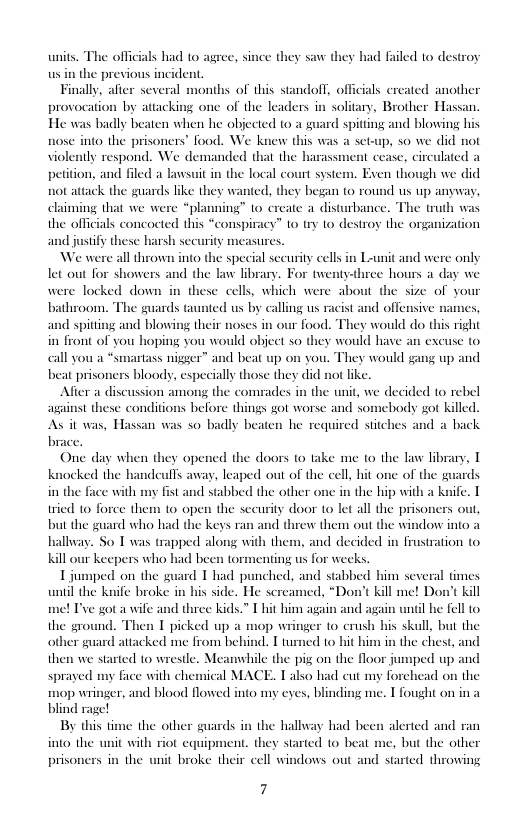 units. The offi  als had 1o agree, since they saw they had failed to destroy the previous incident  Finally, after several months of this standoff, officials ereated another provocation by attackin He was badly beaten when he objected (0 a s  one of the leaders in solitary, Brother Hassan. rd spitting and blowing his nose into the prisoners’ food. We knew this was a set-up, so we did not violently respond. We demanded that the harassment cease, circulated a  peition, and filed a lawsuit in the local court system.  en though we did d s up anyway, claiming that we were “planning” 1o create a disturbance. The truth was the officials concocted this “conspiracy” 1o try 1o destroy the organization djusify these harsh sec asures.  We were all thrown into the special securiy cells in Lunit and were only let out for showers and the law library. For twenty-three hours a day we  not attack the guards like they wanted, they began to rou  were locked down in these cells, which were about the size of your bathroom. The guards taunted us by calling us cs, and spitting and blowing their noses in our food. They would do this right in front of you hoping you would object so they would have an excuse to call you a *smartass nigger” and beat up on you. They would gang up and beat prisoners bloody, especially those they did not like.  Alfter a discussion among the comuades in the unit, we decided (0 rebel against these conditions before things got worse and somebody got killed. As it was, Hassan was so badly beaten he required stiches and a back. brace.  ist and offensive »  One day when they opened the doors 0 take me to the aw library, T knocked the b in the face with n  deulls avay, leaped out of the cell hit one of the guards fist aknife. T tried o force them to open the security door 1o let all the prisoners out, but the guard who had the keys ran and threw them out the window into a hallway. So T was trapped along with them, and decided in frustration to Kill our keepers who had been tor  1 jumped on the guard 1 had punched, and stabbed him several times until the knife broke in his side. He sereamed, “Don’t kill me! Don’t kill me! Tve got a wife and three kids.” Thit him again and again unil he fell to the ground. Then T picked up a mop wringer to crush his skull, but the other guard attacked me from behind. T turned to hit him in the chest, and then we started to wrestle. Meamwhile the pig on the floor jumped up and sprayed my face with chemical MACE. mop wringer, and blood flowed into my eyes, blinding me. T fought on ina blind rage!  By this tin  1 stabbed the other one in the hip witl  enting us for wecks.  Lalso had cut my forchead on the  ¢ the other guards in the hallway had been alerted and ran into the unit with riot equiy  prisoners in the  i, they started 1o b  c. but the other  it broke their cell windows out and started throwing  7 